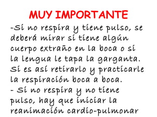 -Si no respira y tiene pulso, se
deberá mirar si tiene algún
cuerpo extraño en la boca o si
la lengua le tapa la garganta.
Si es así retirarlo y practicarle
la respiración boca a boca.
- Si no respira y no tiene
pulso, hay que iniciar la
reanimación cardio-pulmonar
MUY IMPORTANTE
 