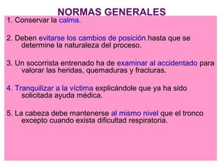 NORMAS GENERALES
1. Conservar la calma.
2. Deben evitarse los cambios de posición hasta que se
determine la naturaleza del proceso.
3. Un socorrista entrenado ha de examinar al accidentado para
valorar las heridas, quemaduras y fracturas.
4. Tranquilizar a la víctima explicándole que ya ha sido
solicitada ayuda médica.
5. La cabeza debe mantenerse al mismo nivel que el tronco
excepto cuando exista dificultad respiratoria.
 