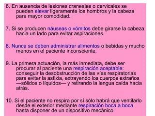 6. En ausencia de lesiones craneales o cervicales se
pueden elevar ligeramente los hombros y la cabeza
para mayor comodidad.
7. Si se producen náuseas o vómitos debe girarse la cabeza
hacia un lado para evitar aspiraciones.
8. Nunca se deben administrar alimentos o bebidas y mucho
menos en el paciente inconsciente.
9. La primera actuación, la más inmediata, debe ser
procurar al paciente una respiración aceptable:
conseguir la desobstrucción de las vías respiratorias
para evitar la asfixia, extrayendo los cuerpos extraños
—sólidos o líquidos— y retirando la lengua caída hacia
atrás.
10. Si el paciente no respira por sí sólo habrá que ventilarlo
desde el exterior mediante respiración boca a boca
hasta disponer de un dispositivo mecánico.
 