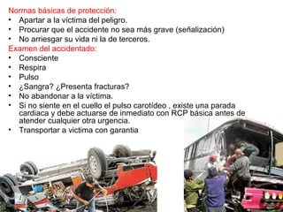 Normas básicas de protección:
• Apartar a la víctima del peligro.
• Procurar que el accidente no sea más grave (señalización)
• No arriesgar su vida ni la de terceros.
Examen del accidentado:
• Consciente
• Respira
• Pulso
• ¿Sangra? ¿Presenta fracturas?
• No abandonar a la víctima.
• Si no siente en el cuello el pulso carotídeo , existe una parada
cardiaca y debe actuarse de inmediato con RCP básica antes de
atender cualquier otra urgencia.
• Transportar a victima con garantia
 