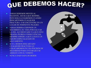  JAMAS DEBEMOS MOVER AL
PACIENTE, ASÍ SEA QUE RESPIRE,
ESTO SOLO LO HAREMOS CUANDO
DESCARTEMOS CUALQUIER
FRACTURA O SE ENCUENTRE EN UN
LUGAR DE INMINENTE PELIGRO.
 JAMAS DEBERA EXPONER UN
SOCORRISTA SU VIDA POR SALVAR
LA DEL ACCIDENTADO YA QUE ESTO
TRAERA PEORES CONSECUENCIAS,
SIEMPRE ESPERE A QUE LLEGUE UN
EQUIPO ESPECIALIZADO DE
SALVAMENTO.
 SI YA HEMOS DESCARTADO
CUALQUIER FRACTURA LO
COLOCAREMOS EN UNA POCISON DE
SEGURIDAD PARA EVITAR QUE SE
AHOGUE CON EL VOMITO.
 NUNCA DAR NADA DE BEBER
 