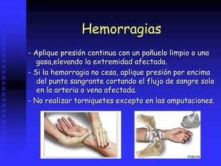 Hemorragias
- Aplique presión continua con un pañuelo limpio o una
gasa,elevando la extremidad afectada.
- Si la hemorragia no cesa, aplique presión por encima
del punto sangrante cortando el flujo de sangre solo
en la arteria o vena afectada.
- No realizar torniquetes excepto en las amputaciones.
 