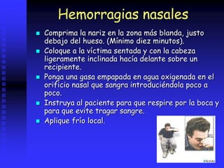 Hemorragias nasales
 Comprima la nariz en la zona más blanda, justo
debajo del hueso. (Mínimo diez minutos).
 Coloque a la víctima sentada y con la cabeza
ligeramente inclinada hacía delante sobre un
recipiente.
 Ponga una gasa empapada en agua oxigenada en el
orificio nasal que sangra introduciéndola poco a
poco.
 Instruya al paciente para que respire por la boca y
para que evite tragar sangre.
 Aplique frío local.
 