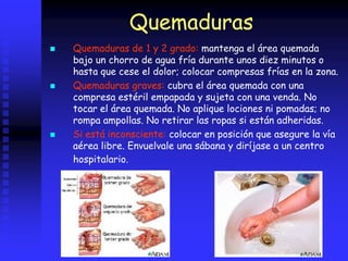 Quemaduras
 Quemaduras de 1 y 2 grado: mantenga el área quemada
bajo un chorro de agua fría durante unos diez minutos o
hasta que cese el dolor; colocar compresas frías en la zona.
 Quemaduras graves: cubra el área quemada con una
compresa estéril empapada y sujeta con una venda. No
tocar el área quemada. No aplique lociones ni pomadas; no
rompa ampollas. No retirar las ropas si están adheridas.
 Si está inconsciente: colocar en posición que asegure la vía
aérea libre. Envuelvale una sábana y diríjase a un centro
hospitalario.
 