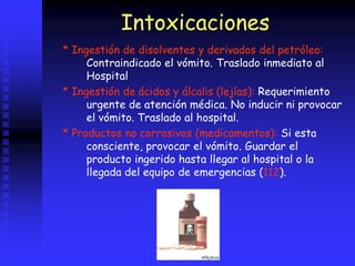 Intoxicaciones
* Ingestión de disolventes y derivados del petróleo:
Contraindicado el vómito. Traslado inmediato al
Hospital
* Ingestión de ácidos y álcalis (lejías): Requerimiento
urgente de atención médica. No inducir ni provocar
el vómito. Traslado al hospital.
* Productos no corrosivos (medicamentos): Si esta
consciente, provocar el vómito. Guardar el
producto ingerido hasta llegar al hospital o la
llegada del equipo de emergencias (112).
 