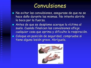 Convulsiones
 No evitar las convulsiones, asegurase de que no se
hace daño durante las mismas. No intente abrirle
la boca por la fuerza.
 Antes de que se desplome acerque la víctima al
suelo. Cuando finalicen las convulsiones afloje
cualquier cosa que oprima y dificulte la respiración.
 Coloque en posición de seguridad, compruebe si
tiene alguna lesión grave. Abríguela.
 