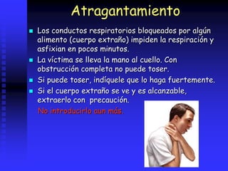 Atragantamiento
 Los conductos respiratorios bloqueados por algún
alimento (cuerpo extraño) impiden la respiración y
asfixian en pocos minutos.
 La víctima se lleva la mano al cuello. Con
obstrucción completa no puede toser.
 Si puede toser, indíquele que lo haga fuertemente.
 Si el cuerpo extraño se ve y es alcanzable,
extraerlo con precaución.
No introducirlo aun más.
 