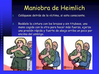 Maniobra de Heimlich
1. Colóquese detrás de la víctima, si esta consciente.
2. Rodéele la cintura con los brazos y sin titubeos, una
mano cogida con la otra para hacer más fuerza, ejerza
una presión rápida y fuerte de abajo arriba un poco por
encima del ombligo.
 