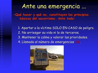 Ante una emergencia ...
-Qué hacer y qué no, constituyen los principios
básicos del socorrismo. Ante todo:
1. Apartar a la víctima SOLO EN CASO de peligro.
2. No arriesgar su vida ni la de terceros.
3. Mantener la calma y valorar las prioridades.
4. Llamada al número de emergencias 116.
 
