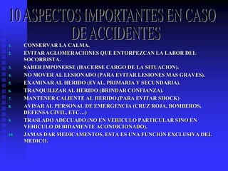 1. CONSERVAR LA CALMA.
2. EVITAR AGLOMERACIONES QUE ENTORPEZCAN LA LABOR DEL
SOCORRISTA.
3. SABER IMPONERSE (HACERSE CARGO DE LA SITUACION).
4. NO MOVER AL LESIONADO (PARA EVITAR LESIONES MAS GRAVES).
5. EXAMINAR AL HERIDO (EVAL. PRIMARIA Y SECUNDARIA).
6. TRANQUILIZAR AL HERIDO (BRINDAR CONFIANZA).
7. MANTENER CALIENTE AL HERIDO.(PARA EVITAR SHOCK)
8. AVISAR AL PERSONAL DE EMERGENCIA (CRUZ ROJA, BOMBEROS,
DEFENSA CIVIL, ETC…)
9. TRASLADO ADECUADO (NO EN VEHICULO PARTICULAR SINO EN
VEHICULO DEBIDAMENTE ACONDICIONADO).
10. JAMAS DAR MEDICAMENTOS, ESTA ES UNA FUNCION EXCLUSIVA DEL
MEDICO.
 