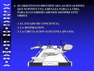  SU OBJETIVO ES IDENTIFICAR LAS SITUACIONES
QUE SUPONEN UNA AMENAZA PARA LA VIDA,
PARA ELLO OBSERVAREMOS SIEMPRE ESTE
ORDEN.
1. EL ESTADO DE CONCIENCIA.
2. LA RESPIRACION.
3. LA CIRCULACION SANGUINEA (PULSO).
 