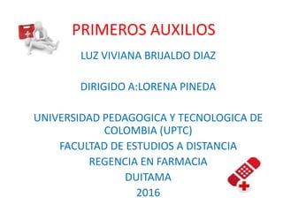 PRIMEROS AUXILIOS
LUZ VIVIANA BRIJALDO DIAZ
DIRIGIDO A:LORENA PINEDA
UNIVERSIDAD PEDAGOGICA Y TECNOLOGICA DE
COLOMBIA (UPTC)
FACULTAD DE ESTUDIOS A DISTANCIA
REGENCIA EN FARMACIA
DUITAMA
2016
 