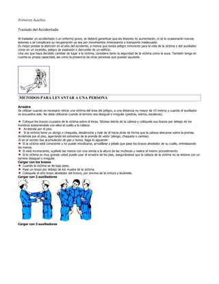 Primeros Auxilios

Traslado del Accidentado

Al trasladar un accidentado o un enfermo grave, se deberá garantizar que las lesiones no aumentarán, ni se le ocasionarán nuevas
lesiones o se complicará su recuperación ya sea por movimientos innecesarios o transporte inadecuado.
Es mejor prestar la atención en el sitio del accidente, a menos que exista peligro inminente para la vida de la víctima o del auxiliador
como en un incendio, peligro de explosión o derrumbe de un edificio.
Una vez que haya decidido cambiar de lugar a la víctima, considere tanto la seguridad de la víctima como la suya. También tenga en
cuenta su propia capacidad, así como la presencia de otras personas que puedan ayudarle.




METODOS PARA LEVANTAR A UNA PERSONA

Arrastre
Se utilizan cuando es necesario retirar una víctima del área del peligro, a una distancia no mayor de 10 metros y cuando el auxiliador
se encuentra solo. No debe utilizarse cuando el terreno sea desigual o irregular (piedras, vidrios, escaleras).

   Coloque los brazos cruzados de la víctima sobre el tórax. Sitúese detrás de la cabeza y colóquele sus brazos por debajo de los
hombros sosteniéndole con ellos el cuello y la cabeza.
    Arrástrela por el piso.
    Si la victima tiene un abrigo o chaqueta, desabroche y hale de él hacia atrás de forma que la cabeza descanse sobre la prenda.
Arrástrela por el piso, agarrando los extremos de la prenda de vestir (abrigo, chaqueta o camisa).
Si en el recinto hay acumulación de gas o humo, haga lo siguiente:
    Si la víctima está consciente y no puede movilizarse, arrodíllese y pídale que pase los brazos alrededor de su cuello, entrelazando
las manos.
    Si está inconsciente, sujétele las manos con una venda a la altura de las muñecas y realice el mismo procedimiento.
    Si la víctima es muy grande usted puede usar el arrastre de los pies, asegurándose que la cabeza de la víctima no se lesione con un
terreno desigual o irregular.
Cargar con los brazos
    Cuando la víctima es de bajo peso.
    Pase un brazo por debajo de los muslos de la víctima.
    Colóquele el otro brazo alrededor del tronco, por encima de la cintura y levántela.
Cargar con 2 auxiliadores




Cargar con 3 auxiliadores
 