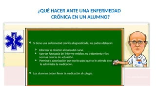 ¿QUÉ HACER ANTE UNA ENFERMEDAD
CRÓNICA EN UN ALUMNO?
 Si tiene una enfermedad crónica diagnosticada, los padres deberán:
 Informar al director al inicio del curso.
 Aportar fotocopia del informe médico, su tratamiento y las
normas básicas de actuación.
 Permiso o autorización por escrito para que se le atienda o se
le administre la medicación.
 Los alumnos deben llevar la medicación al colegio.
Fco. Javier Rosa Morán
 