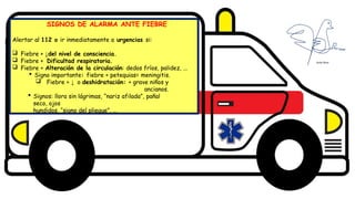 Diseño del título
Subtítulo
SIGNOS DE ALARMA ANTE FIEBRE
Alertar al 112 o ir inmediatamente a urgencias si:
 Fiebre + ↓del nivel de consciencia.
 Fiebre + Dificultad respiratoria.
 Fiebre + Alteración de la circulación: dedos fríos, palidez, ...
 Signo importante: fiebre + petequias= meningitis.
 Fiebre + ↓ o deshidratación: + grave niños y
ancianos.
 Signos: llora sin lágrimas, “nariz afilada”, pañal
seco, ojos
hundidos, “signo del pliegue”, …
 