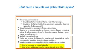 ¿Qué hacer si presenta una gastroenteritis aguda?
Fco. Javier Rosa Morán
 Ofrecerle suero hiposódico:
 Solución de Rehidratación en Polvo: reconstituir con agua.
 Soluciones de Rehidratación Oral: ya vienen preparadas (Sueroral
hiposódico ®, Bioralsuero ®.
 No darle soluciones caseras ni refrescos comerciales.
 Si come en el comedor escolar no forzarle a comer. Cuando empiece a
tolerar la alimentación, ofrecerle alimentos suaves (patata, carne
magra, pescado, arroz, …).
 No darle comida flatulenta.
 Vigilar una posible deshidratación: muchas sed, sequedad de piel y
mucosas, ojos hundidos, signo del pliegue positivo, …
 Muy importante adoptar medidas higiénico sanitarias con el niño:
 Que no comparta su vaso o la botella.
 Que se lave cuidadosamente las manos si acude al servicio.
 