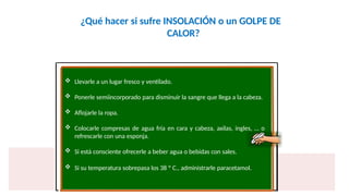 ¿Qué hacer si sufre INSOLACIÓN o un GOLPE DE
CALOR?
 Llevarle a un lugar fresco y ventilado.
 Ponerle semiincorporado para disminuir la sangre que llega a la cabeza.
 Aflojarle la ropa.
 Colocarle compresas de agua fría en cara y cabeza, axilas, ingles, … o
refrescarle con una esponja.
 Si está consciente ofrecerle a beber agua o bebidas con sales.
 Si su temperatura sobrepasa los 38 º C., administrarle paracetamol.
 