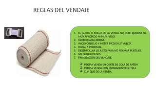 REGLAS DEL VENDAJE
1. EL GLOBO O ROLLO DE LA VENDA NO DEBE QUEDAR NI
MUY APRETADO NI MUY FLOJO.
2. GLOBO HACIA ARRIBA.
3. INICIO OBLICUO Y METER PICO EN 2ª VUELTA.
4. DISTAL A PROXIMAL.
5. DESENROLLAR LO JUSTO PARA NO FORMAR PLIEGUES.
6. NO CUBRIR DEDOS.
7. FINALIZACIÓN DEL VENDAJE:
 PROPIA VENDA EN CORTE DE COLA DE RATÓN
 PROPIA VENDA CON ESPARADRAPO DE TELA
 CLIP QUE DE LA VENDA.
 