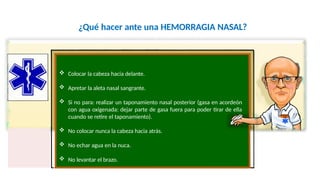 ¿Qué hacer ante una HEMORRAGIA NASAL?
 Colocar la cabeza hacia delante.
 Apretar la aleta nasal sangrante.
 Si no para: realizar un taponamiento nasal posterior (gasa en acordeón
con agua oxigenada: dejar parte de gasa fuera para poder tirar de ella
cuando se retire el taponamiento).
 No colocar nunca la cabeza hacia atrás.
 No echar agua en la nuca.
Fco. Javier Rosa Morán
 No levantar el brazo.
 