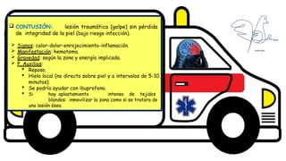 Diseño del título
Subtítulo
 CONTUSIÓN: lesión traumática (golpe) sin pérdida
de integridad de la piel (bajo riesgo infección).
 Signos: calor-dolor-enrojecimiento-inflamación.
 Manifestación: hematoma.
 Gravedad: según la zona y energía implicada.
 P. Auxilios:
 Reposo.
 Hielo local (no directo sobre piel y a intervalos de 5-10
minutos).
 Se podría ayudar con ibuprofeno.
 Si hay aplastamiento intenso de tejidos
blandos: inmovilizar la zona como si se tratara de
una lesión ósea
 
