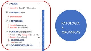  A= ALERGIA:
 Adrenalina. Dosis 2ª: 5-15 minutos.
 B= BRONQUIOS: asma:
 Broncodilatador
 C= CONVULSIONES:
 Stesolid (microenema)
 Buccolam (solución oral)
 D= DIABETES Ej.: (hipoglucemia)
 Tableta 15-20 g Glucosport (consciente)
Glucagón (inconsciente)
D= DOLOR TORÁCICO
 AAS (aspirina)
 E= ENF. CEREBROVASCULAR. Ictus
C
R
Ó
N
I
C
A
S
A
G
U
D
PATOLOGÍA
S
ORGÁNICAS
 