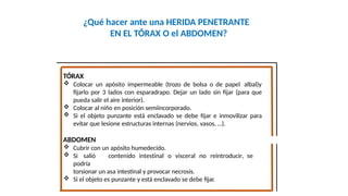 ¿Qué hacer ante una HERIDA PENETRANTE
EN EL TÓRAX O el ABDOMEN?
Fco. Javier Rosa Morán
TÓRAX
 Colocar un apósito impermeable (trozo de bolsa o de papel albal)y
fijarlo por 3 lados con esparadrapo. Dejar un lado sin fijar (para que
pueda salir el aire interior).
 Colocar al niño en posición semiincorporado.
 Si el objeto punzante está enclavado se debe fijar e inmovilizar para
evitar que lesione estructuras internas (nervios, vasos, …).
ABDOMEN
 Cubrir con un apósito humedecido.
 Si salió contenido intestinal o visceral no reintroducir, se
podría
torsionar un asa intestinal y provocar necrosis.
 Si el objeto es punzante y está enclavado se debe fijar.
 