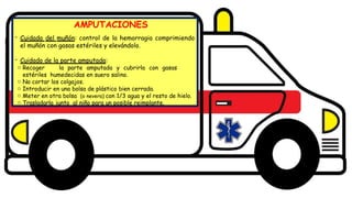 Diseño del título
Subtítulo
AMPUTACIONES
- Cuidado del muñón: control de la hemorragia comprimiendo
el muñón con gasas estériles y elevándolo.
- Cuidado de la parte amputada:
o Recoger la parte amputada y cubrirla con gasas
estériles humedecidas en suero salino.
o No cortar los colgajos.
o Introducir en una bolsa de plástico bien cerrada.
o Meter en otra bolsa (o nevera) con 1/3 agua y el resto de hielo.
o Trasladarla junto al niño para un posible reimplante.
 
