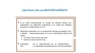 ¿Qué hacer ante una REACCIÓN ALÉRGICA?
 Si ya sufrió anteriormente un cuadro de urticaria intensa y/o
angioedema con afectación respiratoria o un cuadro de anafilaxia
recurrente, se debe llamar al 1-1-2.
 Administrar adrenalina con un autoinyector (jeringa precargada): Jext ®
o Altellus ® intramuscularmente en la cara anterolateral externa del
muslo:
 0,15 mg: si pesa menos de 25 kg.
 0,30 mg: si pesa más de 25 kg.
 Acompañar con la administración de un antihistamínico
oral y comprimidos de prednisona 10 a 30 mg (corticoide).
 