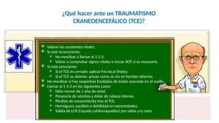 ¿Qué hacer ante un TRAUMATISMO
CRANEOENCEFÁLICO (TCE)?
 Valorar las constantes vitales.
 Si está inconsciente:
 No movilizar y llamar al 1-1-2.
 Volver a comprobar signos vitales e iniciar RCP, si es necesario.
 Si está consciente:
 Si el TCE es cerrado: aplicar frío local (hielo).
 Si el TCE es abierto: actuar como se vio en heridas abiertas.
 No movilizar si hay sospechas fundadas de lesión asociada en el cuello.
 Llamar al 1-1-2 en los siguientes casos:
 Niño menor de 1 año de edad.
 Presencia de vómitos y dolor de cabeza intenso.
 Pérdida de conocimiento tras el TCE.
 Hormigueo, parálisis o debilidad en extremidades.
 Salida de LCR (Liquido cefalorraquídeo) por oídos y/o nariz.
 