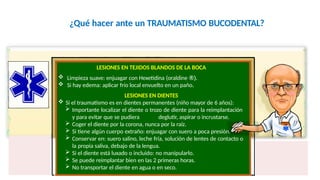 ¿Qué hacer ante un TRAUMATISMO BUCODENTAL?
LESIONES EN TEJIDOS BLANDOS DE LA BOCA
 Limpieza suave: enjuagar con Hexetidina (oraldine ®).
 Si hay edema: aplicar frío local envuelto en un paño.
LESIONES EN DIENTES
 Si el traumatismo es en dientes permanentes (niño mayor de 6 años):
 Importante localizar el diente o trozo de diente para la reimplantación
y para evitar que se pudiera deglutir, aspirar o incrustarse.
 Coger el diente por la corona, nunca por la raíz.
 Si tiene algún cuerpo extraño: enjuagar con suero a poca presión.
 Conservar en: suero salino, leche fría, solución de lentes de contacto o
la propia saliva, debajo de la lengua.
 Si el diente está luxado o incluido: no manipularlo.
 Se puede reimplantar bien en las 2 primeras horas.
 No transportar el diente en agua o en seco.
 