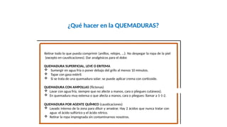 ¿Qué hacer en la QUEMADURAS?
Retirar todo lo que pueda comprimir (anillos, relojes, …). No despegar la ropa de la piel
(excepto en causticaciones). Dar analgésicos para el dolor.
QUEMADURA SUPERFICIAL, LEVE O ERITEMA
 Sumergir en agua fría o poner debajo del grifo al menos 10 minutos.
 Tapar con gasa estéril.
 Si se trata de una quemadura solar: se puede aplicar crema con corticoide.
QUEMADURA CON AMPOLLAS (flictenas)
 Lavar con agua fría, siempre que no afecte a manos, cara o pliegues cutáneos).
 En quemadura muy extensa o que afecta a manos, cara o pliegues: llamar a 1-1-2.
QUEMADURA POR AGENTE QUÍMICO (causticaciones)
 Lavado intenso de la zona para diluir y arrastrar. Hay 2 ácidos que nunca tratar con
agua: el ácido sulfúrico y el ácido nítrico.
 Retirar la ropa impregnada sin contaminarnos nosotros.
 