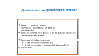 ¿Qué hacer ante una QUEMADURA ELÉCTRICA?
o cardiaca, o bien
 Puede provocar parada
respiratoria quemaduras en zona de
entrada y salida.
 Cortar la corriente, si se puede. Si no se pudiera: aislarle con
aislante de goma o madera.
 Comprobar el nivel de consciencia:
 Si está consciente: llamar al 1-1-2.
 Si está inconsciente y no respira: RCP y llamar al 1-1-2.
Fco. Javier Rosa Morán
 