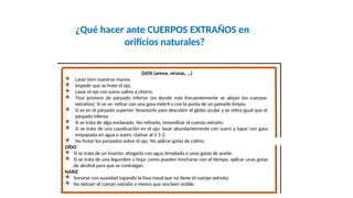 ¿Qué hacer ante CUERPOS EXTRAÑOS en
orificios naturales?
OJOS (arena, virutas, …)
 Lavar bien nuestras manos.
 Impedir que se frote el ojo.
 Lavar el ojo con suero salino a chorro.
 Tirar primero de párpado inferior (es donde más frecuentemente se alojan los cuerpos
extraños). Si se ve: retirar con una gasa estéril o con la punta de un pañuelo limpio.
 Si es en el párpado superior: levantarlo para descubrir el globo ocular y se retira igual que el
párpado inferior.
 Si se trata de algo enclavado. No retirarlo, inmovilizar el cuerpo extraño.
 Si se trata de una causticación en el ojo: lavar abundantemente con suero y tapar con gasa
empapada en agua o suero. Llamar al 1-1-2.
 No frotar los parpados sobre el ojo. No aplicar gotas de colirio.
OÍDO
 Si se trata de un insecto: ahogarlo con agua templada o unas gotas de aceite.
 Si se trata de una legumbre u hoja: como pueden hincharse con el tiempo, aplicar unas gotas
de alcohol para que se contraigan.
NARIZ
 Sonarse con suavidad tapando la fosa nasal que no tiene el cuerpo extraño.
 No extraer el cuerpo extraño a menos que sea bien visible.
 