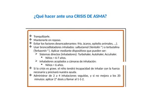 ¿Qué hacer ante una CRISIS DE ASMA?
Fco. Javier Rosa Morán
 Tranquilizarle.
 Mantenerle en reposo.
 Evitar los factores desencadenantes: frío, ácaros, epitelio animales, …).
 Usar broncodilatadores inhalados: salbutamol (Ventolín ®) o terbutalina
(Terbasmín ®). Aplicar mediante dispositivos que pueden ser:
 Sistemas directos (inhaladores): Turbohaler, Autohaler, Accuhaler.
 Niños ˃ 6-7 años.
 Inhaladores acoplados a cámaras de inhalación:
 Niños ˂ 6 años.
 Si la crisis es grave, el niño tendrá incapacidad de inhalar con la fuerza
necesaria y precisará nuestra ayuda.
 Administrar de 2 a 4 inhalaciones seguidas, y si no mejora a los 20
minutos: aplicar 2ª dosis y llamar al 1-1-2.
 