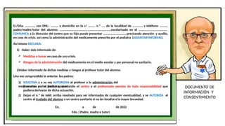 DOCUMENTO DE
INFORMACIÓN Y
CONSENTIMIENTO
D./Dña. …………, con DNI.: ………, y domicilio en la c/ ……… n.º .... de la localidad de …………, y teléfono: ………,
padre/madre/tutor del alumno: …………………………………………………………escolarizado en el ……………………………….
COMUNICA a la dirección del centro que su hijo puede presentar ………………………., precisando atención y auxilio,
en caso de crisis, así como la administración del medicamento prescrito por el pediatra (ADJUNTAR INFORME).
Así mismo DECLARA:
1) Haber sido informado de:
 Medidas a tomar en caso de una crisis.
 Riesgos de la administración del medicamento en el medio escolar y por personal no sanitario.
2)Haber informado de dichas medidas y riesgos al profesor tutor del alumno.
Una vez comprendido lo anterior, los padres:
1) SOLICITAN y a su vez AUTORIZAN al profesor a la administración del
medicamento en las dosis y pautas
prescritas por el pediatra, quedando el centro y el profesorado exentos de toda responsabilidad que
pudiera derivarse de dicha actuación.
2) Dejan el n.º de teléf. arriba reseñado para ser informados de cualquier eventualidad, y se AUTORIZA al
centro al traslado del alumno a un centro sanitario si no les localiza a la mayor brevedad.
En, a de de 2022
Fdo.: (Padre, madre o tutor)
 