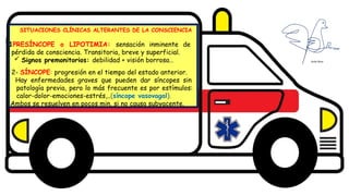 Diseño del título
Subtítulo
SITUACIONES CLÍNICAS ALTERANTES DE LA CONSCIENCIA
1PRESÍNCOPE o LIPOTIMIA: sensación inminente de
pérdida de consciencia. Transitoria, breve y superficial.
 Signos premonitorios: debilidad + visión borrosa…
2- SÍNCOPE: progresión en el tiempo del estado anterior.
Hay enfermedades graves que pueden dar síncopes sin
patología previa, pero lo más frecuente es por estímulos:
calor-dolor-emociones-estrés,..(síncope vasovagal).
Ambos se resuelven en pocos min. si no causa subyacente.
 