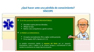 ¿Qué hacer ante una pérdida de conocimiento?
SÍNCOPE
Fco. Javier Rosa Morán
 Si el niño presenta SIGNOS PREMONITORIOS:
 Decúbito supino piernas elevadas.
 Aflojar la ropa.
 Retirar a los compañeros y gente curiosa.
 Si PIERDE LA CONSCIENCIA:
 Si respira normalmente: PLS y vigilar continuamente.
 Si no respira: RCP y llamar al 1-1-2.
La pérdida consciencia debido al espasmo del llanto por un pequeño
traumatismo, susto o rabieta, es de carácter benigno y normalmente el niño
recobra la consciencia sin ningún tipo de actuación.
 
