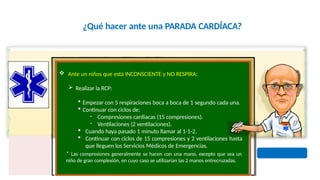 ¿Qué hacer ante una PARADA CARDÍACA?
 Ante un niños que está INCONSCIENTE y NO RESPIRA:
 Realizar la RCP:
 Empezar con 5 respiraciones boca a boca de 1 segundo cada una.
 Continuar con ciclos de:
- Compresiones cardiacas (15 compresiones).
- Ventilaciones (2 ventilaciones).
 Cuando haya pasado 1 minuto llamar al 1-1-2.
 Continuar con ciclos de 15 compresiones y 2 ventilaciones hasta
que lleguen los Servicios Médicos de Emergencias.
* Las compresiones generalmente se hacen con una mano, excepto que sea un
niño de gran complexión, en cuyo caso se utilizarían las 2 manos entrecruzadas.
 