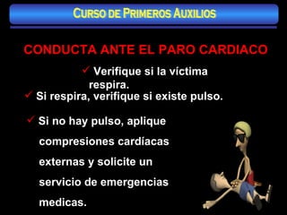 Verifique si la víctima respira. Si respira, verifique si existe pulso.  Si no hay pulso, aplique  compresiones cardíacas  externas y solicite un servicio de emergencias medicas. CONDUCTA ANTE EL PARO CARDIACO Curso de Primeros Auxilios 