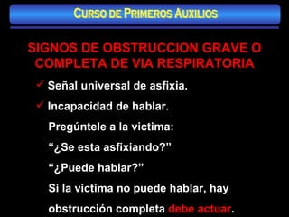 SIGNOS DE OBSTRUCCION GRAVE O COMPLETA DE VIA RESPIRATORIA Señal universal de asfixia. Incapacidad de hablar. Pregúntele a la victima: “ ¿Se esta asfixiando?” “ ¿Puede hablar?” Si la victima no puede hablar, hay obstrucción completa  debe actuar . Curso de Primeros Auxilios 