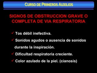 SIGNOS DE OBSTRUCCION GRAVE O COMPLETA DE VIA RESPIRATORIA Tos débil inefectiva. Sonidos agudos o ausencia de sonidos durante la inspiración. Dificultad respiratoria creciente. Color azulado de la piel. (cianosis) Curso de Primeros Auxilios 