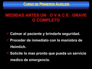 MEDIDAS ANTES UN  O V A C E  GRAVE O COMPLETO Calmar al paciente y brindarle seguridad. Proceder de inmediato con la maniobra de Heimlich. Solicite lo mas pronto que pueda un servicio  medico de emergencia. Curso de Primeros Auxilios 