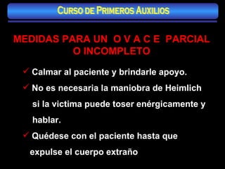 MEDIDAS PARA UN  O V A C E  PARCIAL O INCOMPLETO Calmar al paciente y brindarle apoyo. No es necesaria la maniobra de Heimlich  si la victima puede toser enérgicamente y hablar. Quédese con el paciente hasta que expulse el cuerpo extraño Curso de Primeros Auxilios 