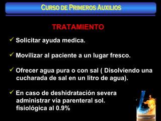 TRATAMIENTO Solicitar ayuda medica. Movilizar al paciente a un lugar fresco. Ofrecer agua pura o con sal ( Disolviendo una cucharada de sal en un litro de agua). En caso de deshidratación severa administrar vía parenteral sol.  fisiológica al 0.9% Curso de Primeros Auxilios 