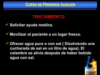 TRATAMIENTO Solicitar ayuda medica. Movilizar al paciente a un lugar fresco. Ofrecer agua pura o con sal ( Disolviendo una cucharada de sal en un litro de agua). El calambre se alivia después de haber bebido agua con sal. Curso de Primeros Auxilios 