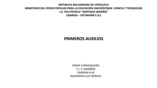 REPUBLICA BOLIVARIANA DE VENEZUELA
MINISTERIO DEL PODER POPULAR PARA LA EDUCACIÓN UNIVERSITARIA CIENCIA Y TECNOLOGÍA
I.U. POLITÉCNICO “SANTIAGO MARIÑO”
CABIMAS – EXTENSIÓN C.O.L
PRIMEROS AUXILIOS
HENRY CARRASQUERO
C.I: V-10600839
CARRERA # 44
INGENIERÍA ELECTRÓNICA
 