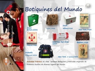 Primeros Auxilios
Juan Pablo Fernández Abuín
Nº Col. 11829
A A
Botiquines del Mundo
.
Actividad Práctica: Botiquines y manuales originales de Primeros Auxilios de
diversos lugares del Mundo.
USA 1943Great Britain 2006 South Africa 1910 New York 1920
American Red Cross
2009
France 1960 Boston 1950
Australia
Lifeguard 2008
New York1908
 