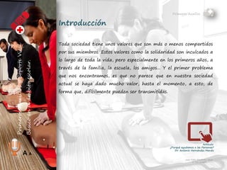 Primeros Auxilios
Juan Pablo Fernández Abuín
Nº Col. 11829
A A
Introducción
Toda sociedad tiene unos valores que son más o menos compartidos
por sus miembros. Estos valores, como la solidaridad, son inculcados
a lo largo de toda la vida, pero especialmente en los primeros años,
a través de la familia, la escuela, los amigos... Y el primer problema
que nos encontramos, es que no parece que en nuestra sociedad
actual se haya dado mucho valor, hasta el momento, a esto; de
forma que, difícilmente pueden ser transmitidos.
 