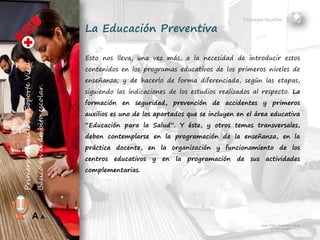 Primeros Auxilios
Juan Pablo Fernández Abuín
Nº Col. 11829
A A
La Educación Preventiva
Esto nos lleva, una vez más, a la necesidad de introducir estos
contenidos en los programas educativos de los primeros niveles de
enseñanza; y de hacerlo de forma diferenciada, según las etapas,
siguiendo las indicaciones de los estudios realizados al respecto. La
formación en seguridad, prevención de accidentes y primeros
auxilios es uno de los apartados que se incluyen en el área educativa
“Educación para la Salud”. Y éste, y otros temas transversales,
deben contemplarse en la programación de la enseñanza, en la
práctica docente, en la organización y funcionamiento de los
centros educativos y en la programación de sus actividades
complementarias.
 