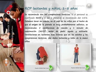 Primeros Auxilios
Juan Pablo Fernández Abuín
Nº Col. 11829
A A
RCP lactantes y niños, 1-8 años
Se recomienda dar 30 compresiones torácicas. Si el personal es
cualificado 30/2 y si son 2 personas se recomienda dar 15/2.
Debemos tener en cuenta, en el caso de los niños por el hecho de
que el origen de la parada es muy probablemente asfíctico, se
recomiendan 5 ventilaciones de rescate y 1 minuto de
reanimación (30/2*) antes de pedir ayuda y activarla.
Ventilaciones en lactantes más livianas que en los adultos y las
compresiones torácicas, dos dedos lactantes y talón de la mano en
niños.
Fuente: British Red Cross
 